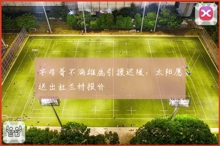 字母哥不满雄鹿引援迟缓，太阳愿送出杜兰特报价