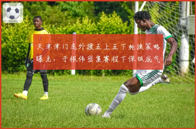 天津津门虎外援五上五下轮换策略曝光，于根伟密集赛程下保级底气从何而来？