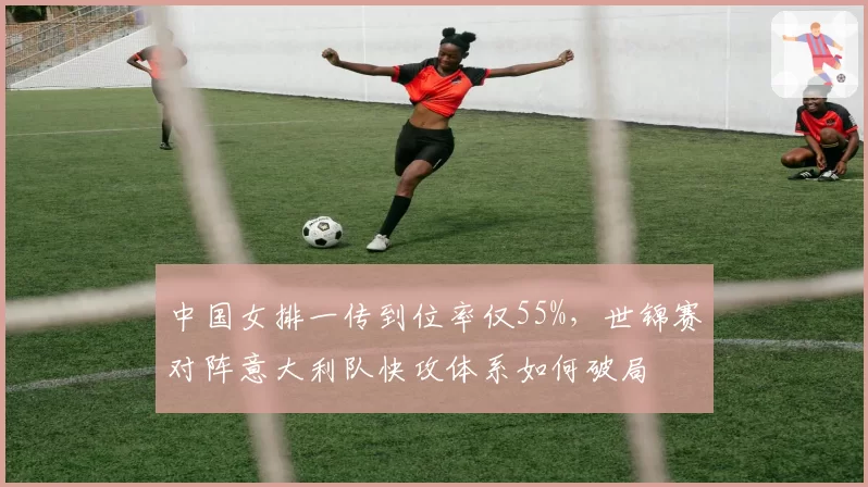 中国女排一传到位率仅55%，世锦赛对阵意大利队快攻体系如何破局