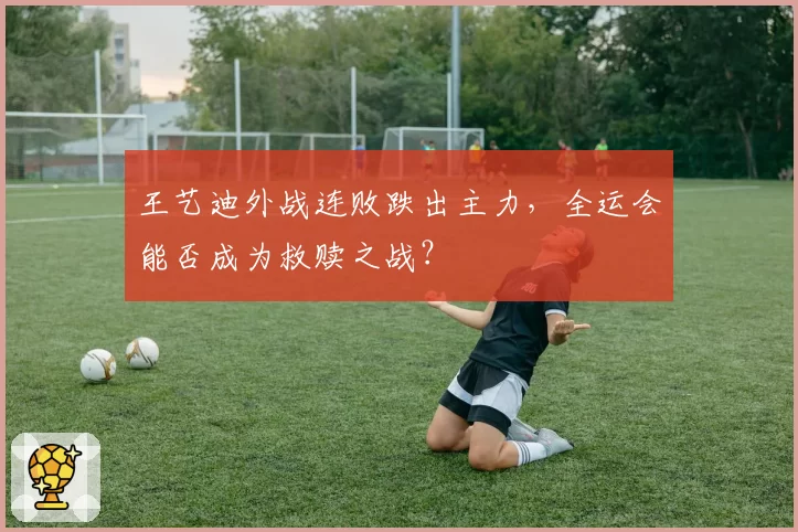 王艺迪外战连败跌出主力,全运会能否成为救赎之战?