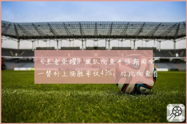 《王者荣耀》狼队向鱼手伤期间向一替补上场胜率仅43%,对比向鱼首发时67%胜率差距明显