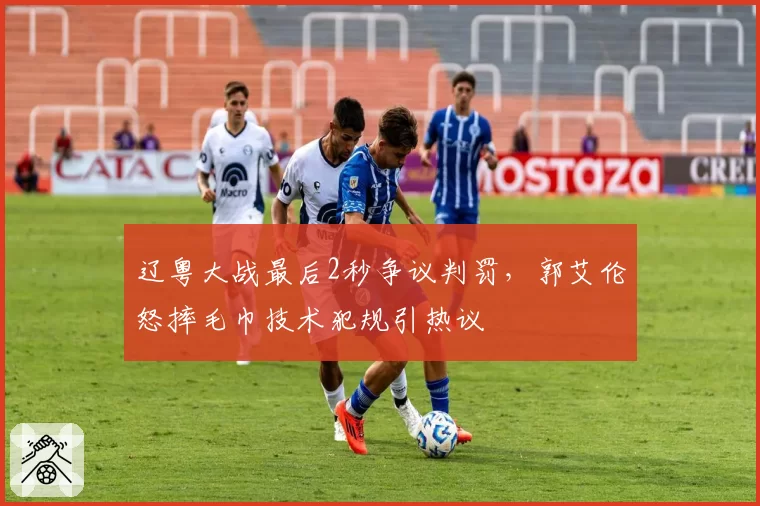 辽粤大战最后2秒争议判罚，郭艾伦怒摔毛巾技术犯规引热议