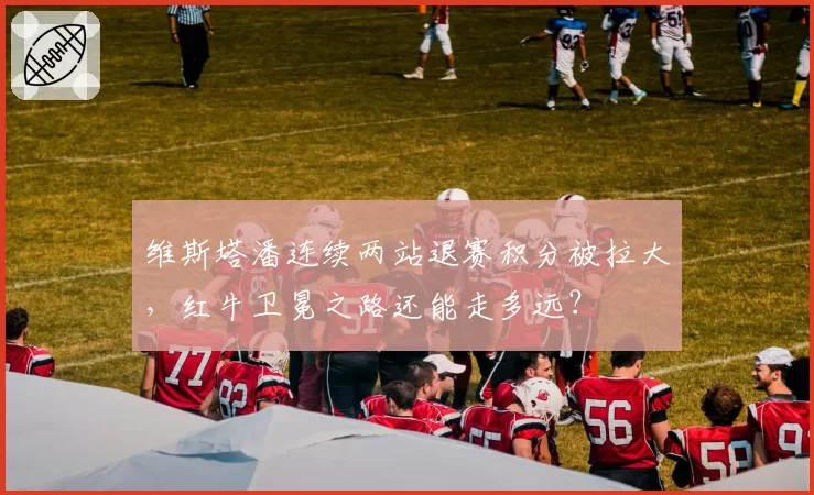 维斯塔潘连续两站退赛积分被拉大,红牛卫冕之路还能走多远?