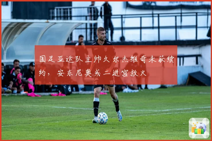 国足亚运队主帅久尔杰维奇未获续约,安东尼奥或二进宫救火