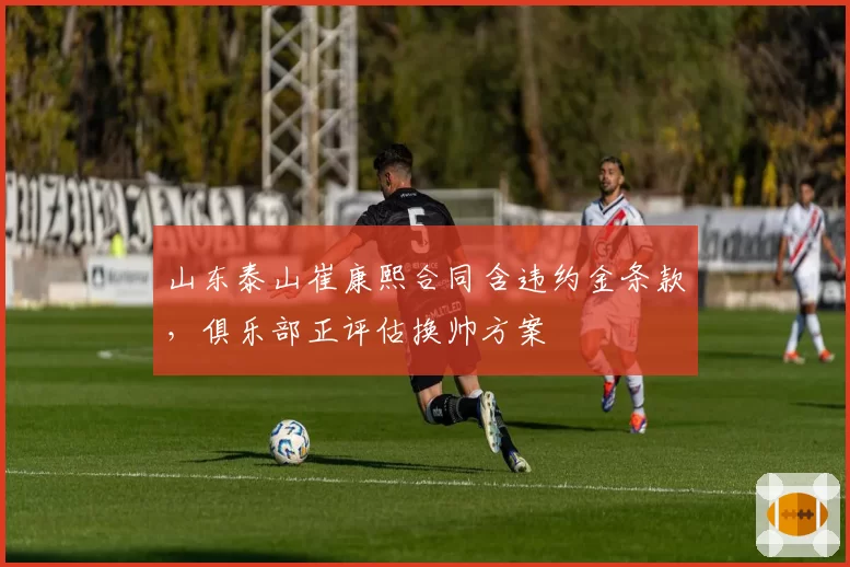 山东泰山崔康熙合同含违约金条款，俱乐部正评估换帅方案