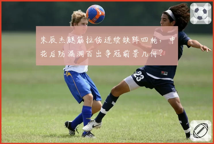 朱辰杰腿筋拉伤连续缺阵四轮,申花后防漏洞百出争冠前景几何?