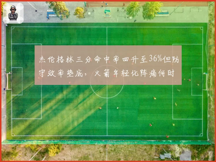 杰伦格林三分命中率回升至36%但防守效率垫底，火箭年轻化阵痛何时结束
