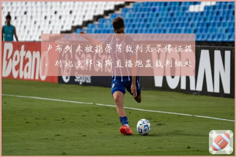 卢布列夫被指辱骂裁判无录像证据，对比克耶高斯直播炮轰裁判组处理方式迥异