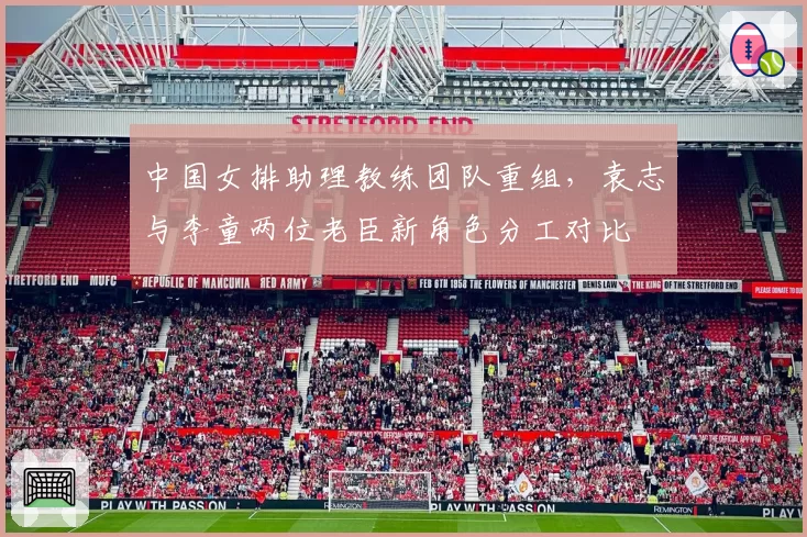 中国女排助理教练团队重组,袁志与李童两位老臣新角色分工对比