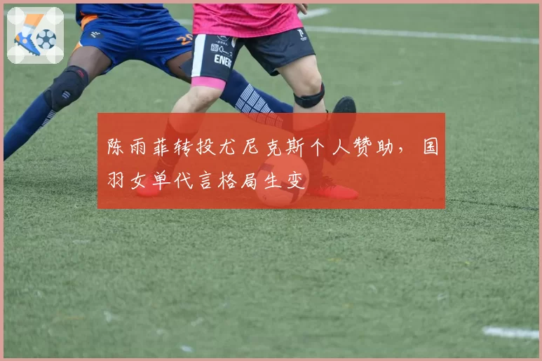 陈雨菲转投尤尼克斯个人赞助，国羽女单代言格局生变