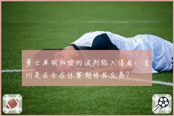 勇士库明加续约谈判陷入僵局，金州是否会在休赛期将其交易？