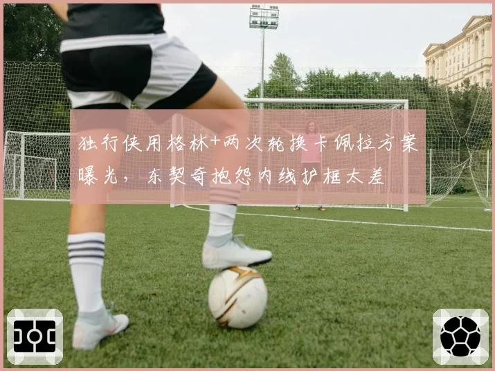 独行侠用格林+两次轮换卡佩拉方案曝光，东契奇抱怨内线护框太差