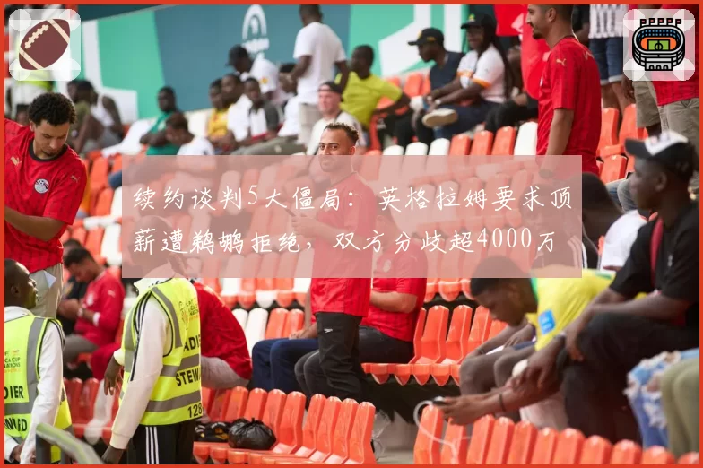 续约谈判5大僵局：英格拉姆要求顶薪遭鹈鹕拒绝，双方分歧超4000万