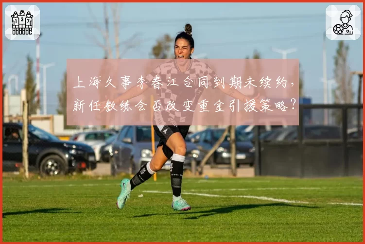 上海久事李春江合同到期未续约,新任教练会否改变重金引援策略?