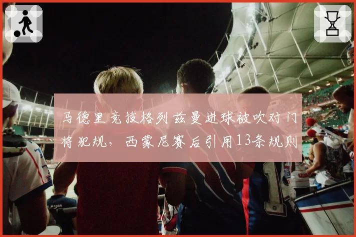 马德里竞技格列兹曼进球被吹对门将犯规，西蒙尼赛后引用13条规则炮轰主裁？