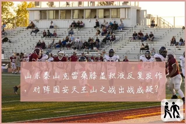 山东泰山克雷桑膝盖积液反复发作，对阵国安天王山之战出战成疑？