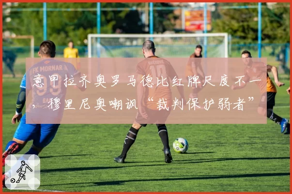 意甲拉齐奥罗马德比红牌尺度不一，穆里尼奥嘲讽“裁判保护弱者”