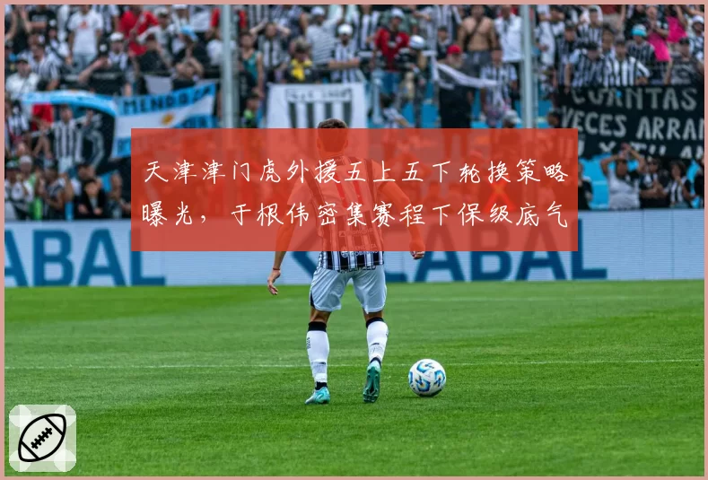 天津津门虎外援五上五下轮换策略曝光,于根伟密集赛程下保级底气从何而来?