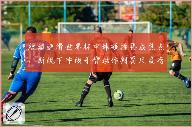 短道速滑世界杯中韩碰撞再成焦点，新规下冲线手臂动作判罚尺度存隐患