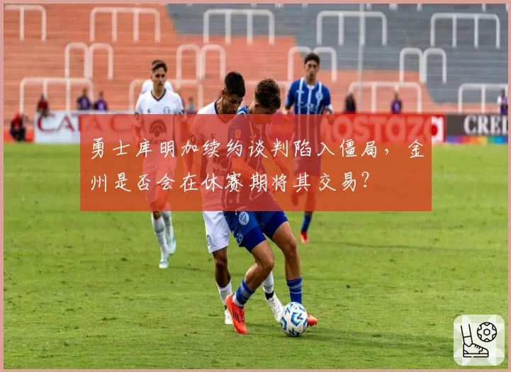 勇士库明加续约谈判陷入僵局,金州是否会在休赛期将其交易?