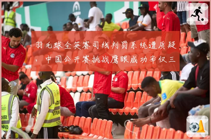 羽毛球全英赛司线判罚系统遭质疑，中国公开赛挑战鹰眼成功率仅三成对比刺眼