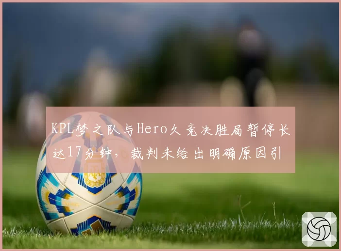 KPL梦之队与Hero久竞决胜局暂停长达17分钟，裁判未给出明确原因引发假赛猜测
