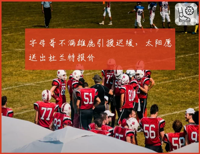 字母哥不满雄鹿引援迟缓,太阳愿送出杜兰特报价