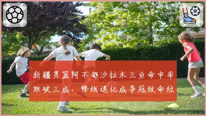 新疆男篮阿不都沙拉木三分命中率跌破三成，锋线退化成争冠致命短板__br_