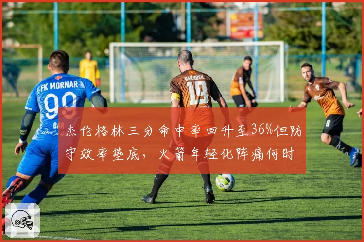杰伦格林三分命中率回升至36%但防守效率垫底，火箭年轻化阵痛何时结束