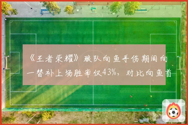 《王者荣耀》狼队向鱼手伤期间向一替补上场胜率仅43%,对比向鱼首发时67%胜率差距明显