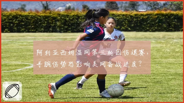 阿利亚西姆温网第三轮因伤退赛,手腕伤势恐影响美网备战进度?