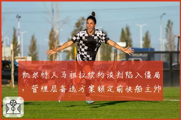 凯尔特人马祖拉续约谈判陷入僵局，管理层备选方案锁定前快船主帅泰伦卢