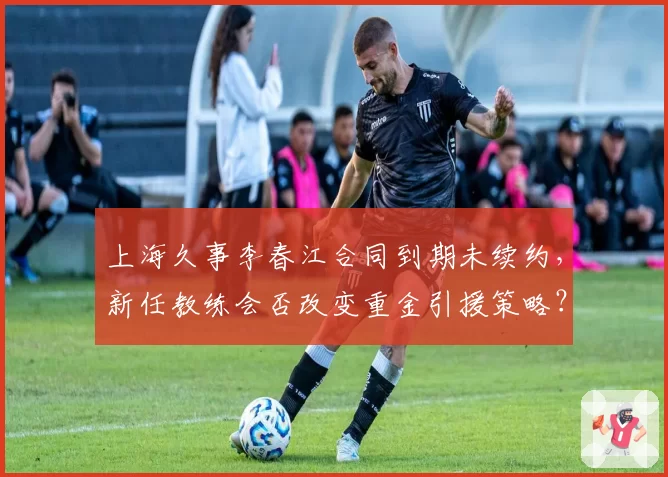 上海久事李春江合同到期未续约，新任教练会否改变重金引援策略？