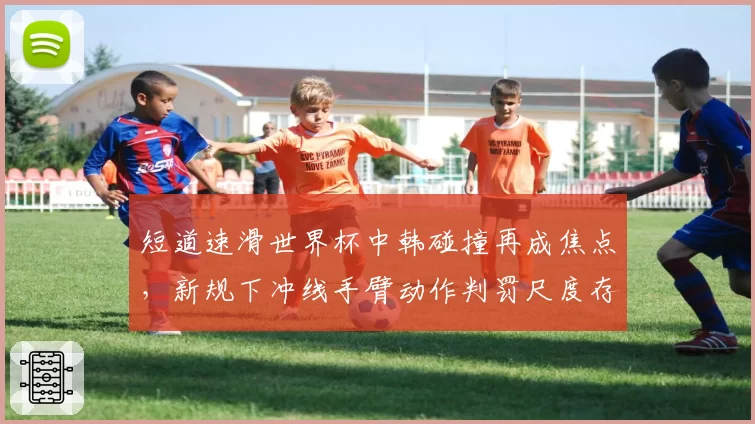 短道速滑世界杯中韩碰撞再成焦点，新规下冲线手臂动作判罚尺度存隐患