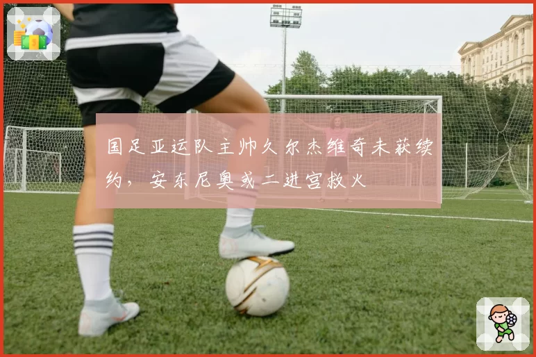 国足亚运队主帅久尔杰维奇未获续约，安东尼奥或二进宫救火