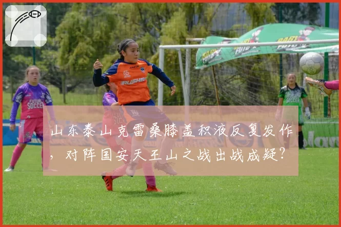 山东泰山克雷桑膝盖积液反复发作，对阵国安天王山之战出战成疑？