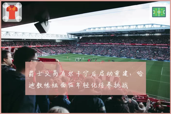 爵士交易马尔卡宁后启动重建，哈迪教练组面临年轻化培养挑战
