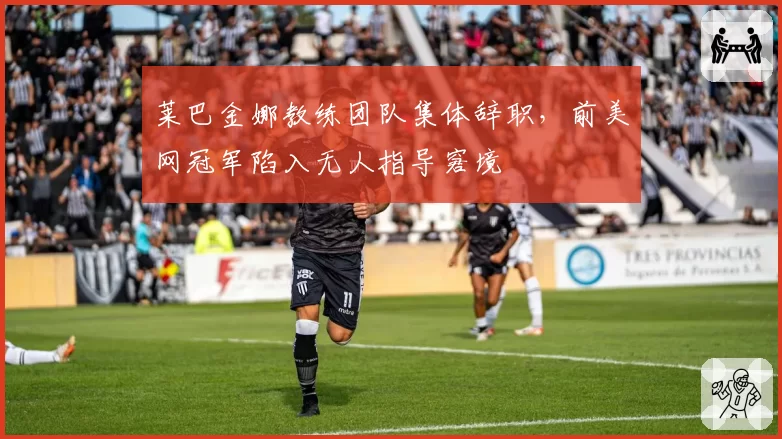 莱巴金娜教练团队集体辞职，前美网冠军陷入无人指导窘境
