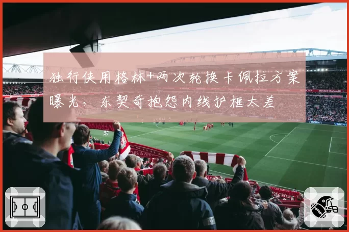 独行侠用格林+两次轮换卡佩拉方案曝光，东契奇抱怨内线护框太差